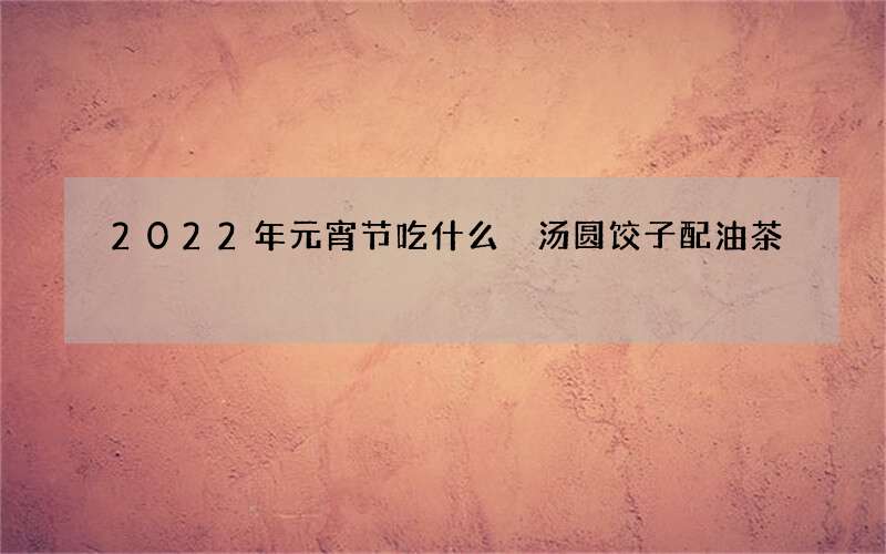 2022年元宵节吃什么 汤圆饺子配油茶